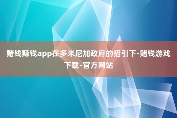 赌钱赚钱app在多米尼加政府的招引下-赌钱游戏下载-官方网站