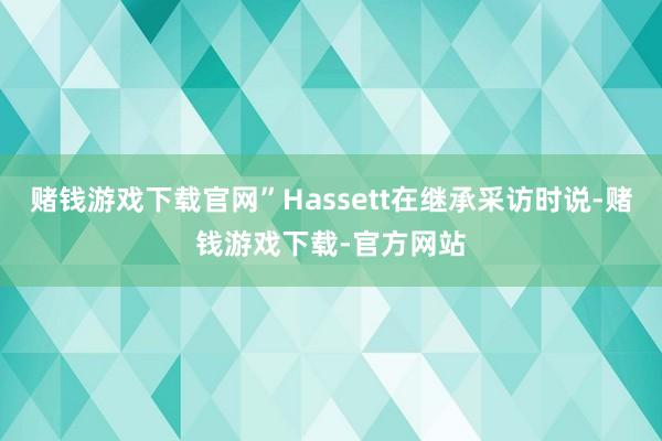 赌钱游戏下载官网”Hassett在继承采访时说-赌钱游戏下载-官方网站