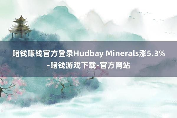 赌钱赚钱官方登录Hudbay Minerals涨5.3%-赌钱游戏下载-官方网站