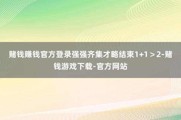赌钱赚钱官方登录强强齐集才略结束1+1＞2-赌钱游戏下载-官方网站
