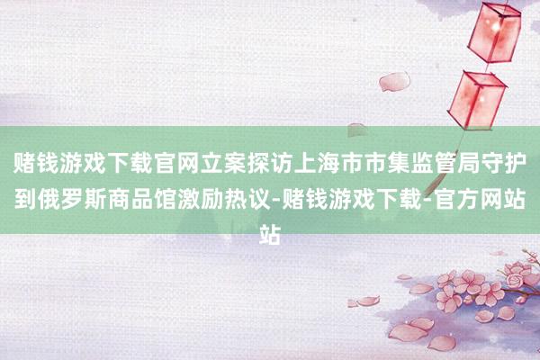 赌钱游戏下载官网立案探访上海市市集监管局守护到俄罗斯商品馆激励热议-赌钱游戏下载-官方网站