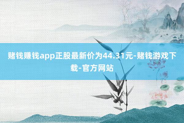 赌钱赚钱app正股最新价为44.31元-赌钱游戏下载-官方网站