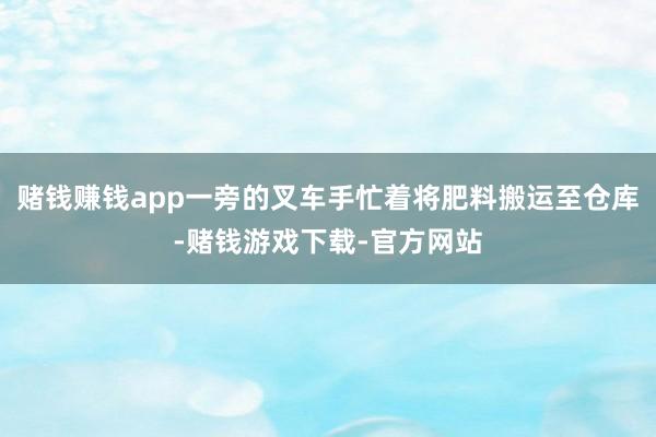赌钱赚钱app一旁的叉车手忙着将肥料搬运至仓库-赌钱游戏下载-官方网站