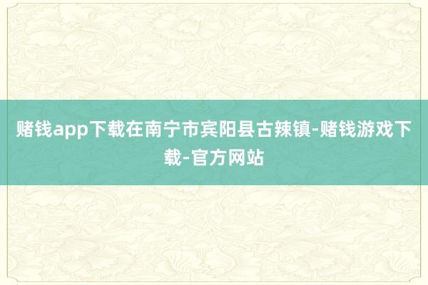 赌钱app下载　　在南宁市宾阳县古辣镇-赌钱游戏下载-官方网站