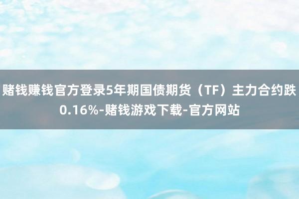 赌钱赚钱官方登录5年期国债期货（TF）主力合约跌0.16%-赌钱游戏下载-官方网站