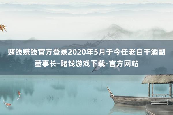 赌钱赚钱官方登录2020年5月于今任老白干酒副董事长-赌钱游戏下载-官方网站