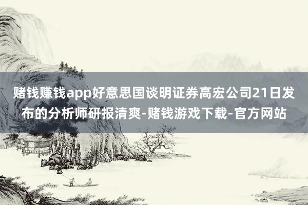 赌钱赚钱app好意思国谈明证券高宏公司21日发布的分析师研报清爽-赌钱游戏下载-官方网站