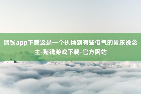 赌钱app下载这是一个执拗到有些傻气的男东说念主-赌钱游戏下载-官方网站