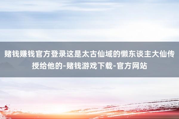 赌钱赚钱官方登录这是太古仙域的懒东谈主大仙传授给他的-赌钱游戏下载-官方网站