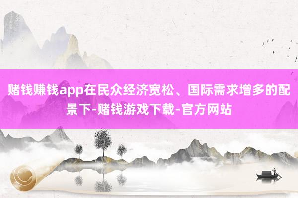 赌钱赚钱app在民众经济宽松、国际需求增多的配景下-赌钱游戏下载-官方网站
