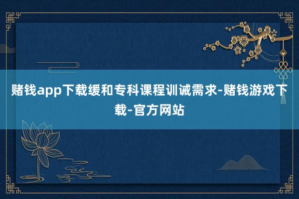 赌钱app下载缓和专科课程训诫需求-赌钱游戏下载-官方网站