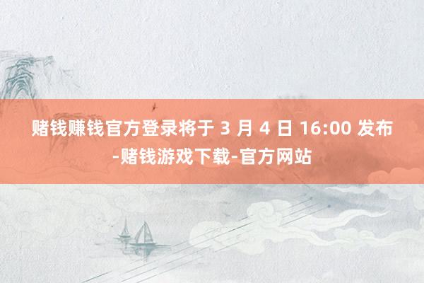 赌钱赚钱官方登录将于 3 月 4 日 16:00 发布-赌钱游戏下载-官方网站