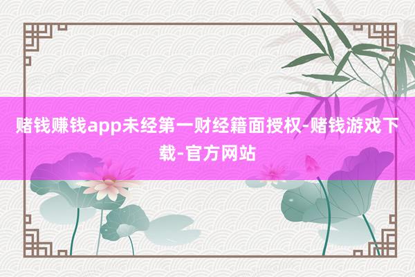赌钱赚钱app未经第一财经籍面授权-赌钱游戏下载-官方网站