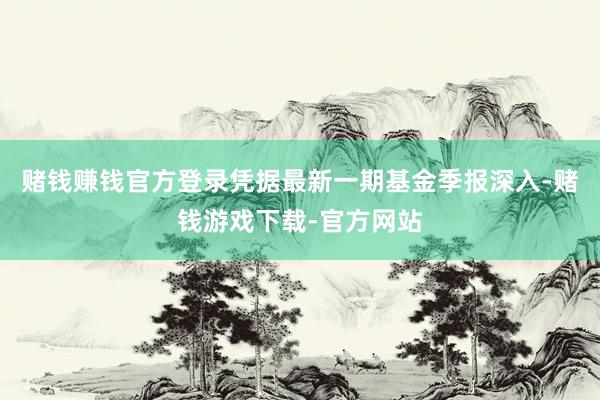 赌钱赚钱官方登录凭据最新一期基金季报深入-赌钱游戏下载-官方网站