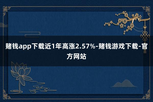赌钱app下载近1年高涨2.57%-赌钱游戏下载-官方网站