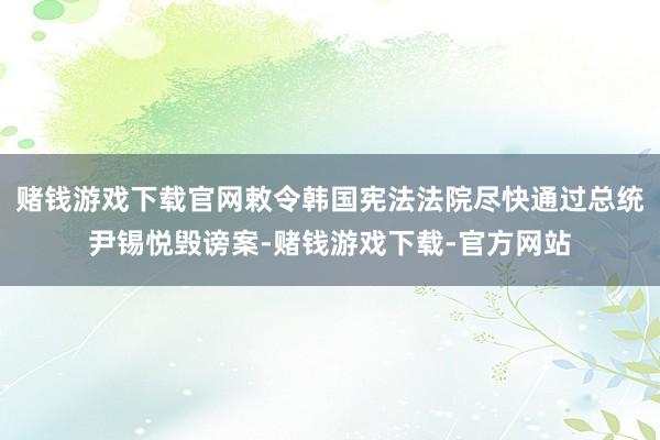 赌钱游戏下载官网敕令韩国宪法法院尽快通过总统尹锡悦毁谤案-赌钱游戏下载-官方网站
