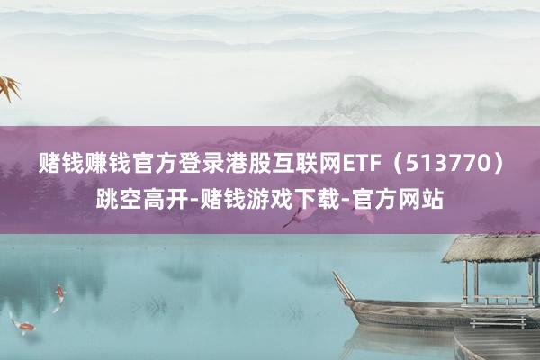 赌钱赚钱官方登录港股互联网ETF（513770）跳空高开-赌钱游戏下载-官方网站