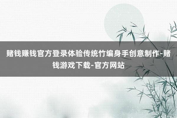 赌钱赚钱官方登录体验传统竹编身手创意制作-赌钱游戏下载-官方网站