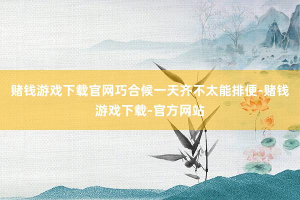 赌钱游戏下载官网巧合候一天齐不太能排便-赌钱游戏下载-官方网站