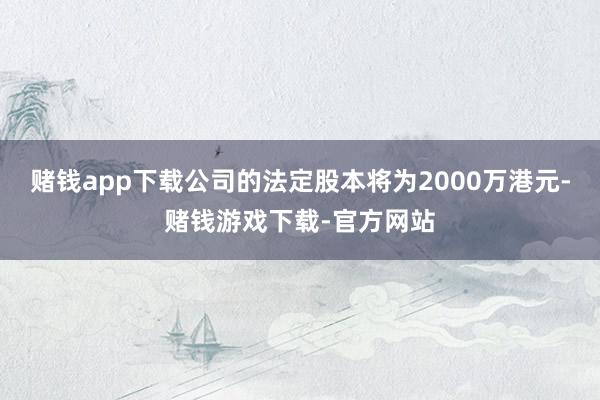 赌钱app下载公司的法定股本将为2000万港元-赌钱游戏下载-官方网站