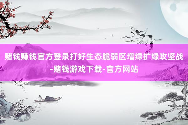 赌钱赚钱官方登录打好生态脆弱区增绿扩绿攻坚战-赌钱游戏下载-官方网站