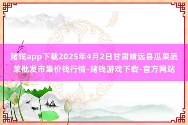 赌钱app下载2025年4月2日甘肃靖远县瓜果蔬菜批发市集价钱行情-赌钱游戏下载-官方网站
