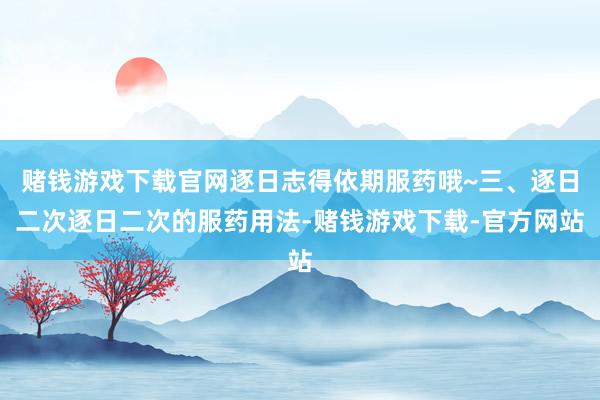 赌钱游戏下载官网逐日志得依期服药哦~三、逐日二次逐日二次的服药用法-赌钱游戏下载-官方网站