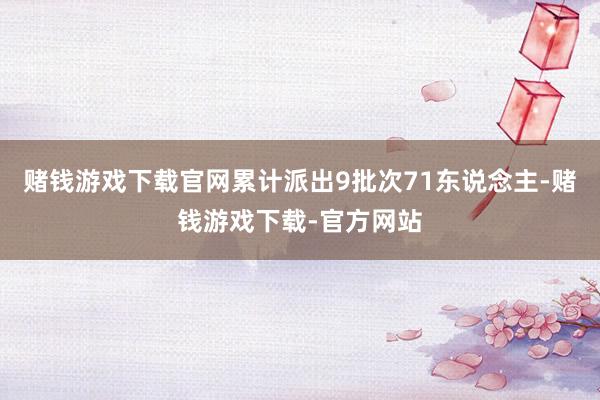 赌钱游戏下载官网累计派出9批次71东说念主-赌钱游戏下载-官方网站