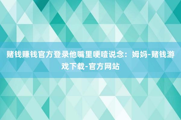 赌钱赚钱官方登录他嘴里哽噎说念：姆妈-赌钱游戏下载-官方网站