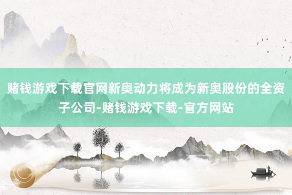 赌钱游戏下载官网新奥动力将成为新奥股份的全资子公司-赌钱游戏下载-官方网站