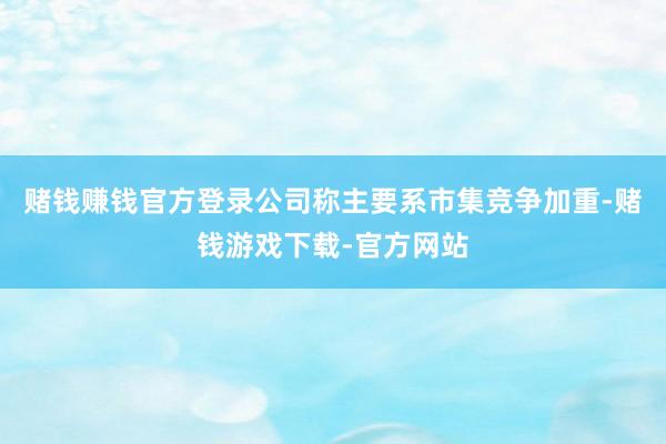 赌钱赚钱官方登录公司称主要系市集竞争加重-赌钱游戏下载-官方网站