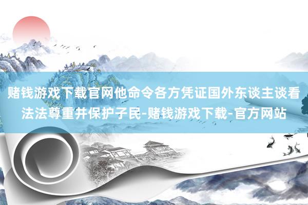 赌钱游戏下载官网他命令各方凭证国外东谈主谈看法法尊重并保护子民-赌钱游戏下载-官方网站