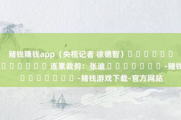 赌钱赚钱app（央视记者 徐德智）												  								连累裁剪：张迪 							-赌钱游戏下载-官方网站