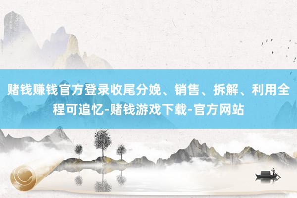 赌钱赚钱官方登录收尾分娩、销售、拆解、利用全程可追忆-赌钱游戏下载-官方网站