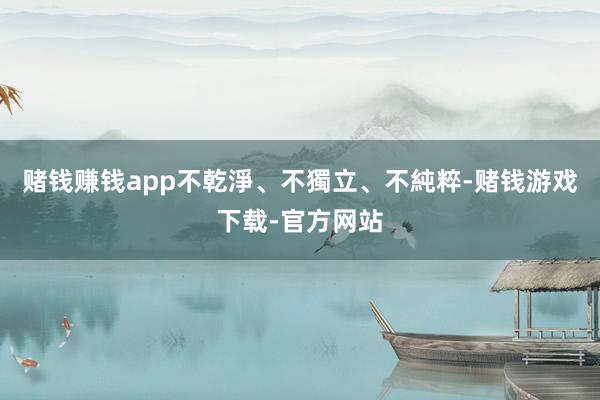 赌钱赚钱app不乾淨、不獨立、不純粹-赌钱游戏下载-官方网站