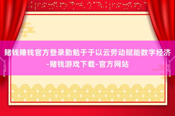 赌钱赚钱官方登录勤勉于于以云劳动赋能数字经济-赌钱游戏下载-官方网站