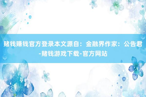 赌钱赚钱官方登录本文源自：金融界作家：公告君-赌钱游戏下载-官方网站