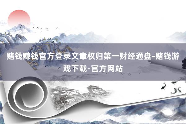 赌钱赚钱官方登录文章权归第一财经通盘-赌钱游戏下载-官方网站