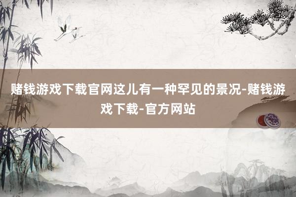 赌钱游戏下载官网这儿有一种罕见的景况-赌钱游戏下载-官方网站