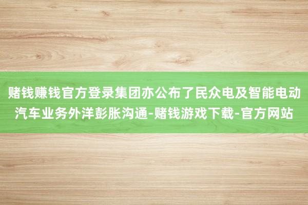 赌钱赚钱官方登录集团亦公布了民众电及智能电动汽车业务外洋彭胀沟通-赌钱游戏下载-官方网站
