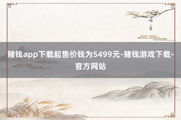 赌钱app下载起售价钱为5499元-赌钱游戏下载-官方网站