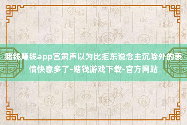 赌钱赚钱app宫肃声以为比拒东说念主沉除外的表情快意多了-赌钱游戏下载-官方网站