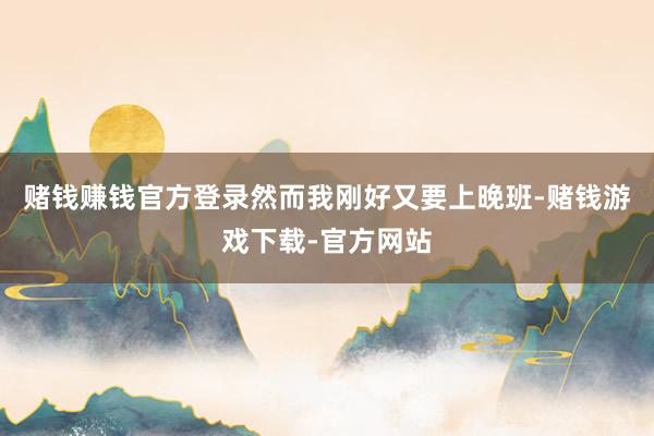 赌钱赚钱官方登录然而我刚好又要上晚班-赌钱游戏下载-官方网站