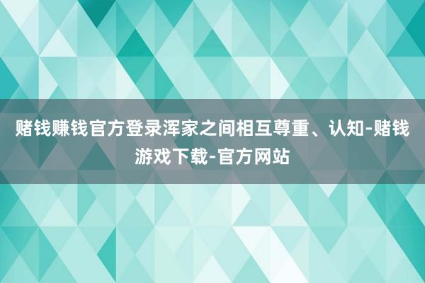 赌钱赚钱官方登录浑家之间相互尊重、认知-赌钱游戏下载-官方网站