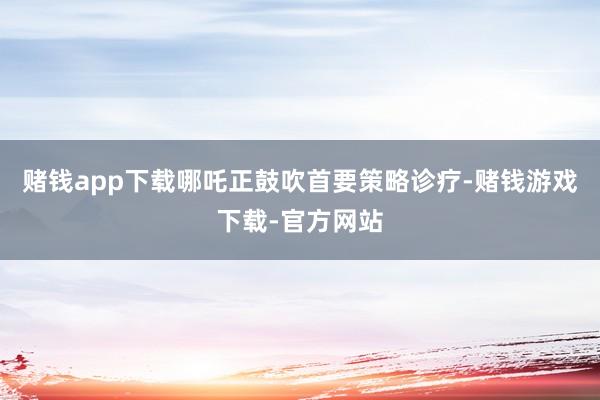 赌钱app下载哪吒正鼓吹首要策略诊疗-赌钱游戏下载-官方网站