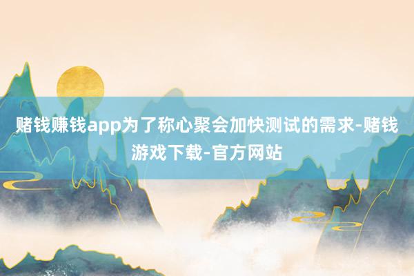 赌钱赚钱app为了称心聚会加快测试的需求-赌钱游戏下载-官方网站