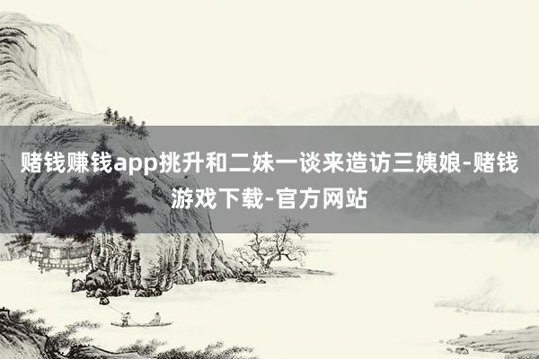 赌钱赚钱app挑升和二妹一谈来造访三姨娘-赌钱游戏下载-官方网站
