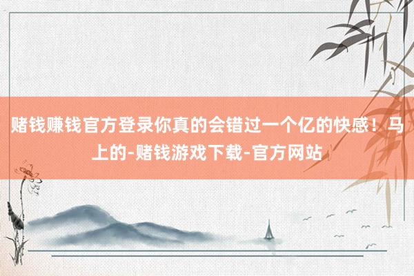 赌钱赚钱官方登录你真的会错过一个亿的快感！马上的-赌钱游戏下载-官方网站