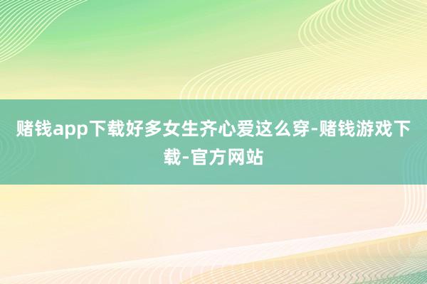 赌钱app下载好多女生齐心爱这么穿-赌钱游戏下载-官方网站