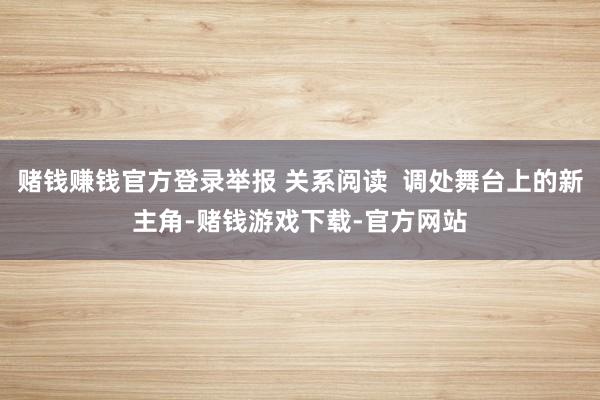 赌钱赚钱官方登录举报 关系阅读  调处舞台上的新主角-赌钱游戏下载-官方网站